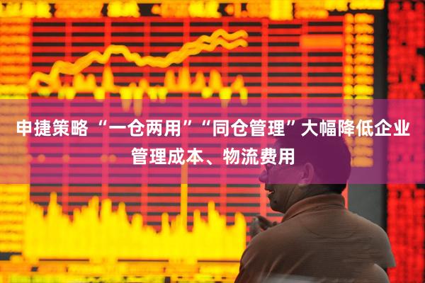 申捷策略 “一仓两用”“同仓管理”大幅降低企业管理成本、物流费用