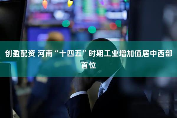 创盈配资 河南“十四五”时期工业增加值居中西部首位