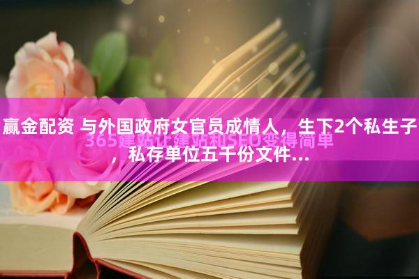 赢金配资 与外国政府女官员成情人，生下2个私生子，私存单位五千份文件...