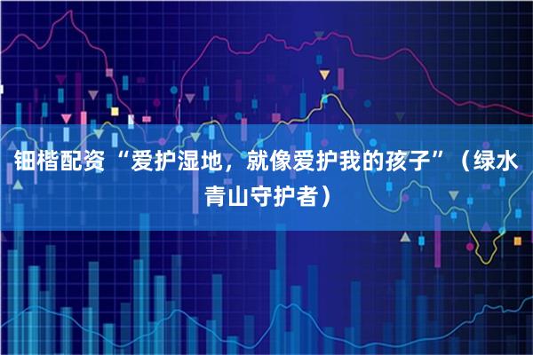 钿楷配资 “爱护湿地，就像爱护我的孩子”（绿水青山守护者）