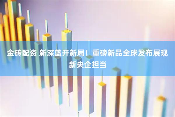 金砖配资 新深蓝开新局！重磅新品全球发布展现新央企担当