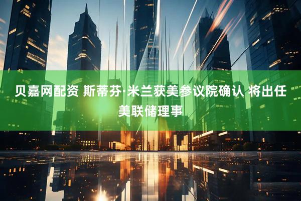 贝嘉网配资 斯蒂芬·米兰获美参议院确认 将出任美联储理事