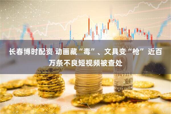长春博时配资 动画藏“毒”、文具变“枪” 近百万条不良短视频被查处