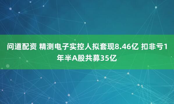 问道配资 精测电子实控人拟套现8.46亿 扣非亏1年半A股共募35亿