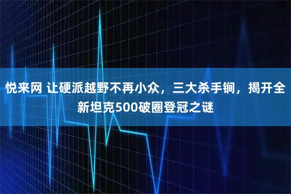 悦来网 让硬派越野不再小众，三大杀手锏，揭开全新坦克500破圈登冠之谜