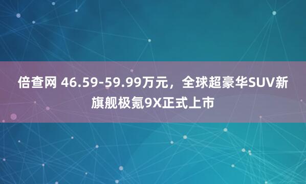 倍查网 46.59-59.99万元，全球超豪华SUV新旗舰极氪9X正式上市