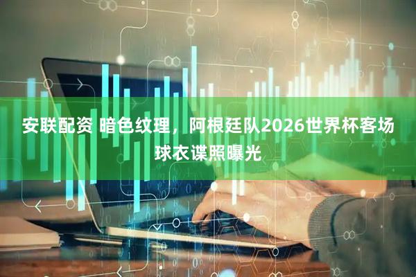安联配资 暗色纹理，阿根廷队2026世界杯客场球衣谍照曝光