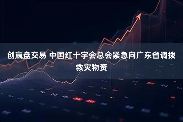 创赢盘交易 中国红十字会总会紧急向广东省调拨救灾物资