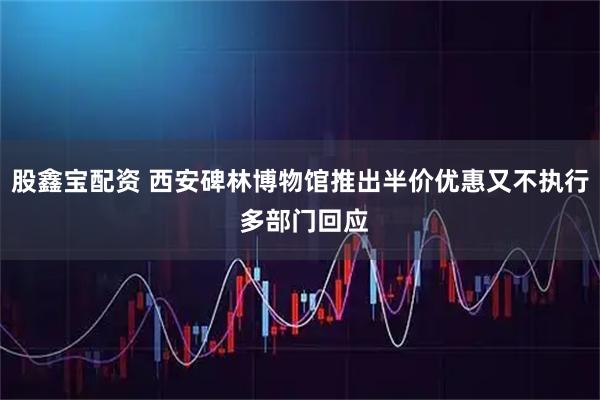 股鑫宝配资 西安碑林博物馆推出半价优惠又不执行 多部门回应