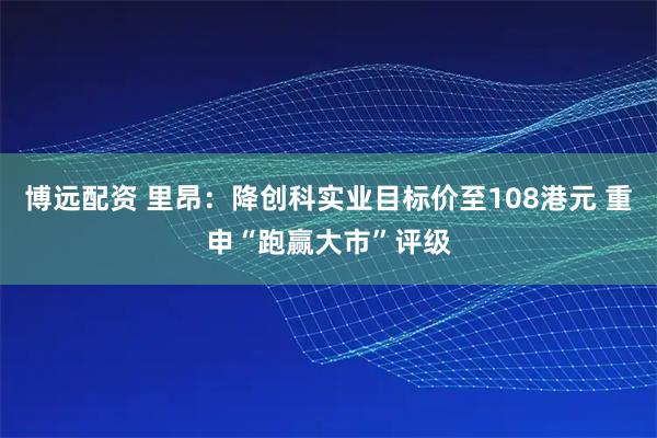 博远配资 里昂：降创科实业目标价至108港元 重申“跑赢大市”评级