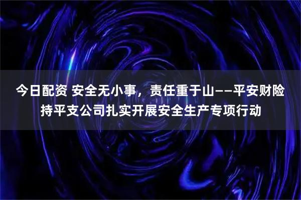 今日配资 安全无小事，责任重于山——平安财险持平支公司扎实开展安全生产专项行动