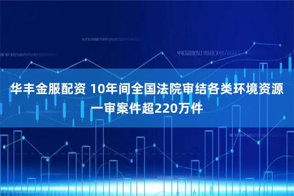 华丰金服配资 10年间全国法院审结各类环境资源一审案件超220万件
