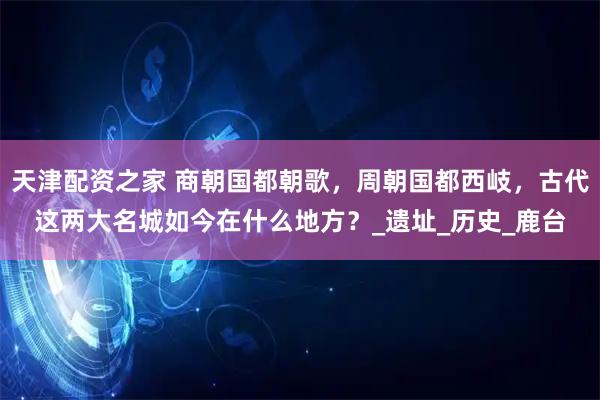 天津配资之家 商朝国都朝歌，周朝国都西岐，古代这两大名城如今在什么地方？_遗址_历史_鹿台