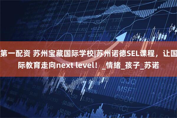 第一配资 苏州宝藏国际学校|苏州诺德SEL课程，让国际教育走向next level！_情绪_孩子_苏诺