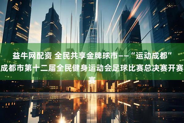 益牛网配资 全民共享金牌球市——“运动成都”成都市第十二届全民健身运动会足球比赛总决赛开赛