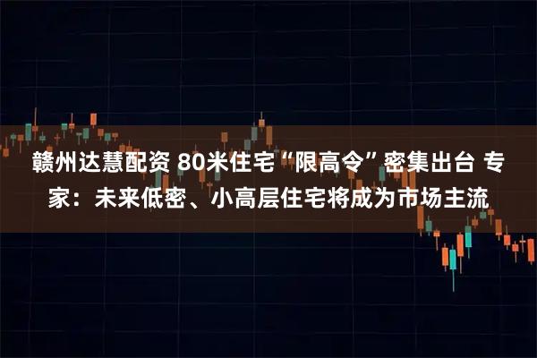赣州达慧配资 80米住宅“限高令”密集出台 专家：未来低密、小高层住宅将成为市场主流