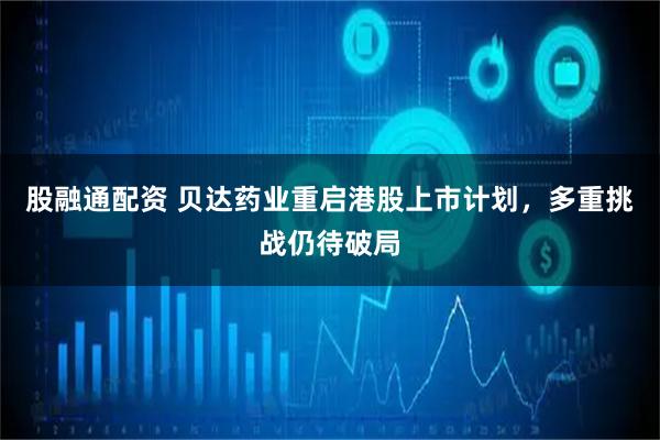 股融通配资 贝达药业重启港股上市计划，多重挑战仍待破局