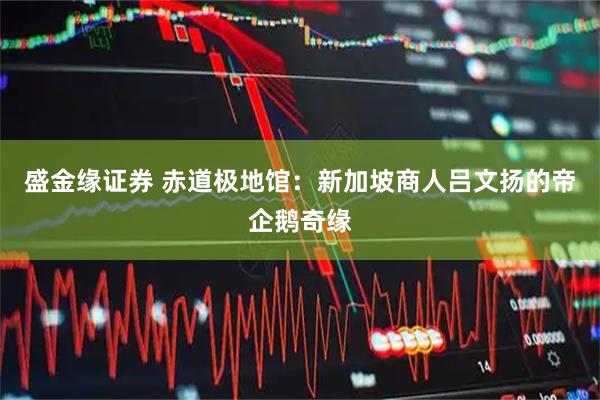 盛金缘证券 赤道极地馆：新加坡商人吕文扬的帝企鹅奇缘
